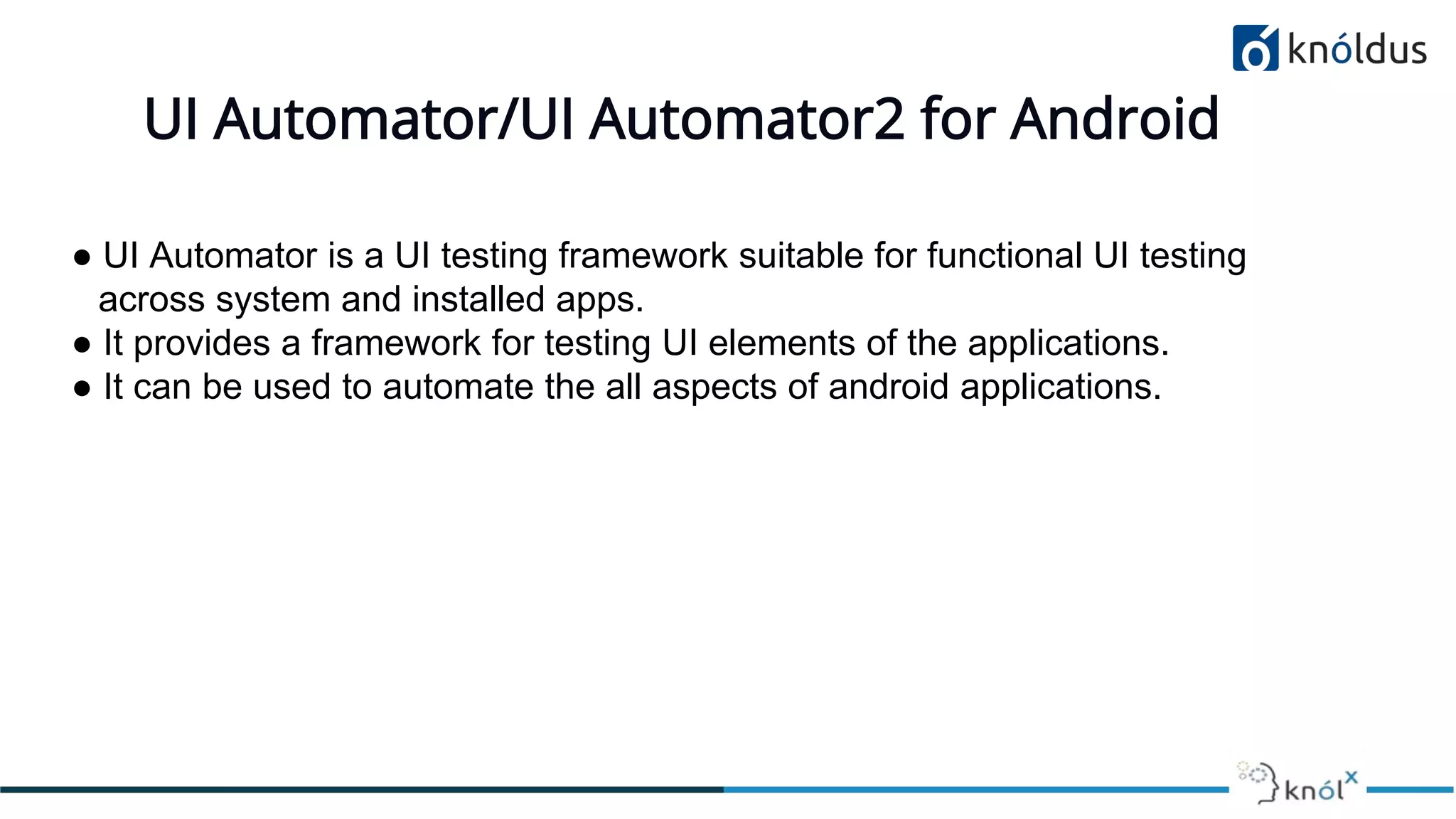 UI Automator/UI Automator2 for Android
● UI Automator is a UI testing framework suitable for functional UI testing
across system and installed apps.
● It provides a framework for testing UI elements of the applications.
● It can be used to automate the all aspects of android applications.
 