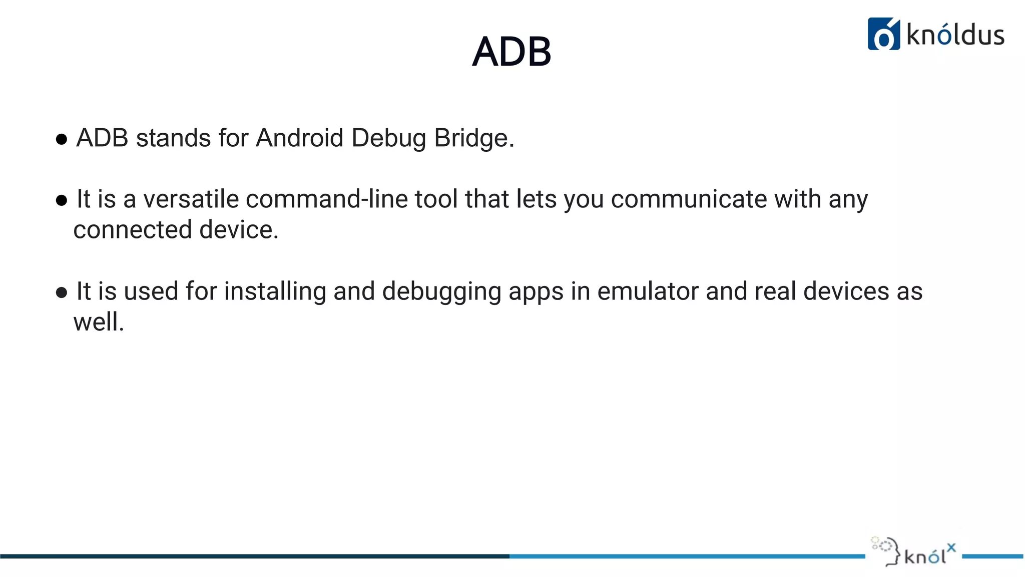 ADB
● ADB stands for Android Debug Bridge.
● It is a versatile command-line tool that lets you communicate with any
connected device.
● It is used for installing and debugging apps in emulator and real devices as
well.
 