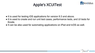 Apple's XCUITest
● It is used for testing iOS applications for version 9.3 and above.
● It is used to create and run unit ...