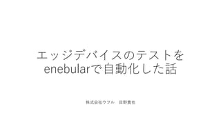 エッジデバイスのテストを
enebularで自動化した話
株式会社ウフル 目野貴也
 