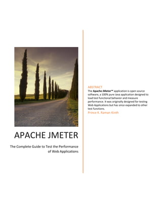 APACHE JMETER
The Complete Guide to Test the Performance
of Web Applications
ABSTRACT
The Apache JMeter™ application is open source
software, a 100% pure Java application designed to
load test functional behavior and measure
performance. It was originally designed for testing
Web Applications but has since expanded to other
test functions.
Prince K. Raman Kinth
 