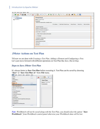 Introduction to Apache JMeter
[TYPE HERE] [TYPE HERE] [TYPE HERE]
JMeter Actions on Test Plan
Till now we are done with Creating a Test Plan, Adding a Element and Configuring a Tree.
Let’s just move forward with different operations on Test Plan like Save, Run & Stop.
Steps to Save JMeter Test Plan
It’s always better to Save Test Plan before executing it. Test Plan can be saved by choosing
“Save” or “Save Test Plan As” from File menu.
Note: WorkBench will not be saved along with the Test Plan, you should select the option “Save
WorkBench” from WorkBench control panel otherwise your WorkBench data will be lost.
 