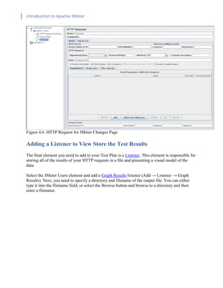 Introduction to Apache JMeter
[TYPE HERE] [TYPE HERE] [TYPE HERE]
Figure 4.6. HTTP Request for JMeter Changes Page
Adding a Listener to View Store the Test Results
The final element you need to add to your Test Plan is a Listener. This element is responsible for
storing all of the results of your HTTP requests in a file and presenting a visual model of the
data.
Select the JMeter Users element and add a Graph Results listener (Add → Listener → Graph
Results). Next, you need to specify a directory and filename of the output file. You can either
type it into the filename field, or select the Browse button and browse to a directory and then
enter a filename.
 