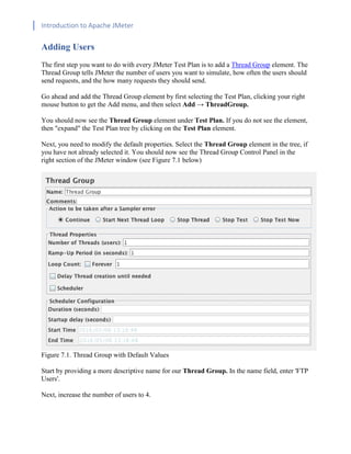 Introduction to Apache JMeter
[TYPE HERE] [TYPE HERE] [TYPE HERE]
Adding Users
The first step you want to do with every JMeter Test Plan is to add a Thread Group element. The
Thread Group tells JMeter the number of users you want to simulate, how often the users should
send requests, and the how many requests they should send.
Go ahead and add the Thread Group element by first selecting the Test Plan, clicking your right
mouse button to get the Add menu, and then select Add → ThreadGroup.
You should now see the Thread Group element under Test Plan. If you do not see the element,
then "expand" the Test Plan tree by clicking on the Test Plan element.
Next, you need to modify the default properties. Select the Thread Group element in the tree, if
you have not already selected it. You should now see the Thread Group Control Panel in the
right section of the JMeter window (see Figure 7.1 below)
Figure 7.1. Thread Group with Default Values
Start by providing a more descriptive name for our Thread Group. In the name field, enter 'FTP
Users'.
Next, increase the number of users to 4.
 