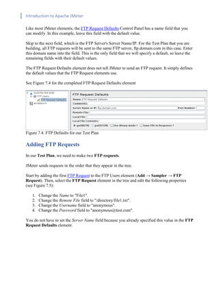 Introduction to Apache JMeter
[TYPE HERE] [TYPE HERE] [TYPE HERE]
Like most JMeter elements, the FTP Request Defaults Control Panel has a name field that you
can modify. In this example, leave this field with the default value.
Skip to the next field, which is the FTP Server's Server Name/IP. For the Test Plan that you are
building, all FTP requests will be sent to the same FTP server, ftp.domain.com in this case. Enter
this domain name into the field. This is the only field that we will specify a default, so leave the
remaining fields with their default values.
The FTP Request Defaults element does not tell JMeter to send an FTP request. It simply defines
the default values that the FTP Request elements use.
See Figure 7.4 for the completed FTP Request Defaults element
Figure 7.4. FTP Defaults for our Test Plan
Adding FTP Requests
In our Test Plan, we need to make two FTP requests.
JMeter sends requests in the order that they appear in the tree.
Start by adding the first FTP Request to the FTP Users element (Add → Sampler → FTP
Request). Then, select the FTP Request element in the tree and edit the following properties
(see Figure 7.5):
1. Change the Name to "File1".
2. Change the Remote File field to "/directory/file1.txt".
3. Change the Username field to "anonymous".
4. Change the Password field to "anonymous@test.com".
You do not have to set the Server Name field because you already specified this value in the FTP
Request Defaults element.
 