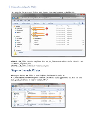 Introduction to Apache JMeter
[TYPE HERE] [TYPE HERE] [TYPE HERE]
3) Unzip the file on to your desired path. JMeter Directory Structure looks like this:
Point 1 : Bin folder contains templates, .bat, .sh, .jar files to start JMeter. It also contains User
& JMeters properties files.
Point 2 : Lib folder contains all required jar files.
Steps to Launch JMeter
Go to your JMeter bin folder to launch JMeter, in our case it would be
C:UserslsharmDownloadsapache-jmeter-3.0bin and locate appropriate file. You can also
run ApacheJmeter.jar in order to launch JMeter.
 