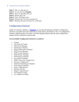 Introduction to Apache JMeter
[TYPE HERE] [TYPE HERE] [TYPE HERE]
Point 1: This is to Run the test.
Point 2: To save the Test Template.
Point 3: This is to Run/Play the test.
Point 4: Remote Start All
Point 5: Clear All Output Logs
Point 6: Elapsed time of current running test
Point 7: Running Threads and Total No. of Threads
Configuration Element
enable us to declare variables, so Samplers can use data through these variables. Configuration
element is accessible from only inside the tree node where you defined it. Also, if a configuration
element is defined inside a tree node, it will have high precedence than the same configuration
element which is defined in a parent node.
List of available Configuration Elements is as follows:
• Counter
• CSV Data Set Config
• DNS Cache Manager
• FTP Request Defaults
• HTTP Authorization Manager
• HTTP Cache Manager
• HTTP Cookie Manager
• HTTP Header Manager
• HTTP Request Defaults
• Java Request Defaults
• JDBC Connection Configuration
• Keystore Configuration
• LDAP Extended Request Defaults
• LDAP Request Defaults
• Login Config Element
• Random Variable
• Simple Config Element
• TCP Sampler Config
• User Defined Variables
 