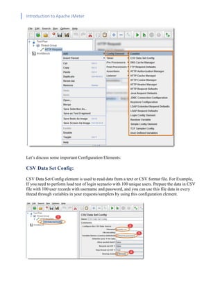 Introduction to Apache JMeter
[TYPE HERE] [TYPE HERE] [TYPE HERE]
Let’s discuss some important Configuration Elements:
CSV Data Set Config:
CSV Data Set Config element is used to read data from a text or CSV format file. For Example,
If you need to perform load test of login scenario with 100 unique users. Prepare the data in CSV
file with 100 user records with username and password, and you can use this file data in every
thread through variables in your requests/samplers by using this configuration element.
 