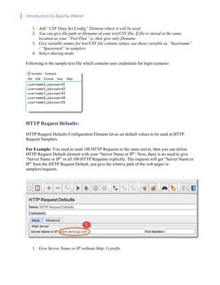 Introduction to Apache JMeter
[TYPE HERE] [TYPE HERE] [TYPE HERE]
1. Add “CSV Data Set Config” Element where it will be used
2. You can give file path or filename of your text/CSV file. If file is stored in the same
location as your “Test Plan” is, then give only filename.
3. Give variable names for text/CSV file column values, use these variable as “$username”
/ “$password” in samplers
4. Select sharing mode
Following is the sample text file which contains user credentials for login scenario:
HTTP Request Defaults:
HTTP Request Defaults Configuration Element let us set default values to be used in HTTP
Request Samplers.
For Example: You need to send 100 HTTP Requests to the same server, then you can utilize
HTTP Request Default element with your “Server Name or IP”. Now, there is no need to give
“Server Name or IP” in all 100 HTTP Requests explicitly. The requests will get “Server Name or
IP” from the HTTP Request Default, just give the relative path of the web pages in
samplers/requests.
1. Give Server Name or IP without (http://) prefix.
 