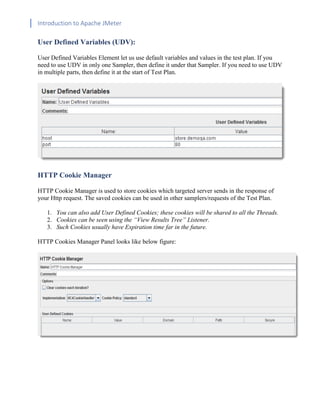 Introduction to Apache JMeter
[TYPE HERE] [TYPE HERE] [TYPE HERE]
User Defined Variables (UDV):
User Defined Variables Element let us use default variables and values in the test plan. If you
need to use UDV in only one Sampler, then define it under that Sampler. If you need to use UDV
in multiple parts, then define it at the start of Test Plan.
HTTP Cookie Manager
HTTP Cookie Manager is used to store cookies which targeted server sends in the response of
your Http request. The saved cookies can be used in other samplers/requests of the Test Plan.
1. You can also add User Defined Cookies; these cookies will be shared to all the Threads.
2. Cookies can be seen using the “View Results Tree” Listener.
3. Such Cookies usually have Expiration time far in the future.
HTTP Cookies Manager Panel looks like below figure:
 