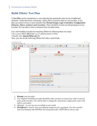 Introduction to Apache JMeter
[TYPE HERE] [TYPE HERE] [TYPE HERE]
Build JMeter Test Plan
A Test Plan can be considered as a root node that has potentially many levels of additional
elements / nodes that forms a hierarchy, which JMeter executes when we run test plan. A test
plan can consist of one or more elements like Thread Groups, Logic Controllers, Configuration
Elements, Timers, Listeners and Assertions. There should be at least one thread group in every
test plan. We can add or remove elements from test plan easily.
Let’s start building test plan by launching JMeter by following these two steps:
• Go to your JMeter bin folder e.g. E:apache-jmeter-3.0bin
• Double click ApacheJMeter.jar file.
Now, you can see the following JMeter GUI after a short break.
1. Rename your test plan
2. User Defined Variables provides flexibility when you have to repeat any value in several
parts of the test plan. You will be able to change the value from a single point, and it will
reflect everywhere.
3. Optional – or you can use according to your needs
4. WorkBench is used to store test elements temporary for copy/paste. It is also used for
Non-Test Elements like HTTP(S) Test Script Recorder, HTTP Mirror Server and
 