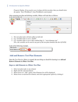 Introduction to Apache JMeter
[TYPE HERE] [TYPE HERE] [TYPE HERE]
Property Display. If you need to save it along with the test plan, then you should select
the option “Save WorkBench” from WorkBench control panel.
After renaming test plan and defining variable, JMeter will look like as follows:
1. New test plan name will also reflect on left side
2. E.g. Variable name is set to “PATH”
3. E.g. Variable value is set to URL (without http://): “store.demoqa.com”
Now, this variable can be used in any part of the test plan elements like this ${PATH}
Look at the following example.
Add and Remove Test Plan Elements
Once the Test Plan for JMeter is created, the next thing we should be learning is to Add and
Remove Elements to JMeter Test Plan.
Steps to Add Elements to JMeter Test Plan
1. Select test plan node or any element
2. Right click the selected element
3. Mouse hover on “Add” option, then Elements list will be displayed
4. Mouse hover on desired list element, and select appropriate option by clicking it
 