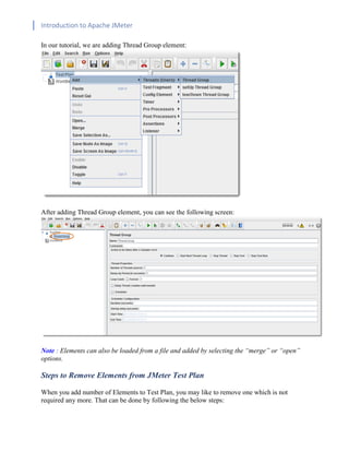 Introduction to Apache JMeter
[TYPE HERE] [TYPE HERE] [TYPE HERE]
In our tutorial, we are adding Thread Group element:
After adding Thread Group element, you can see the following screen:
Note : Elements can also be loaded from a file and added by selecting the “merge” or “open”
options.
Steps to Remove Elements from JMeter Test Plan
When you add number of Elements to Test Plan, you may like to remove one which is not
required any more. That can be done by following the below steps:
 