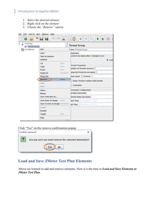 Introduction to Apache JMeter
[TYPE HERE] [TYPE HERE] [TYPE HERE]
1. Select the desired element
2. Right click on the element
3. Choose the “Remove” option
Click “Yes” on the remove confirmation popup
Load and Save JMeter Test Plan Elements
Above we learned to add and remove elements. Now it is the time to Load and Save Elements to
JMeter Test Plan.
 