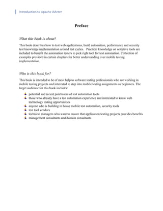 Introduction to Apache JMeter
[TYPE HERE] [TYPE HERE] [TYPE HERE]
Preface
What this book is about?
This book describes how to test web applications, build automation, performance and security
test knowledge implementation around test cycles. Practical knowledge on selective tools are
included to benefit the automation testers to pick right tool for test automation. Collection of
examples provided in certain chapters for better understanding over mobile testing
implementation.
Who is this book for?
This book is intended to be of most help to software testing professionals who are working in
mobile testing projects and interested to step into mobile testing assignments as beginners. The
target audience for this book includes:
potential and recent purchasers of test automation tools
those who already have a test automation experience and interested to know web
technology testing opportunities
anyone who is building in house mobile test automation, security tools
test tool vendors
technical managers who want to ensure that application testing projects provides benefits
management consultants and domain consultants
 