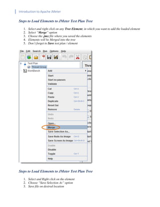 Introduction to Apache JMeter
[TYPE HERE] [TYPE HERE] [TYPE HERE]
Steps to Load Elements to JMeter Test Plan Tree
1. Select and right click on any Tree Element, in which you want to add the loaded element
2. Select “Merge” option
3. Choose the .jmx file where you saved the elements
4. Elements will be Merged into the tree
5. Don’t forget to Save test plan / element
Steps to Load Elements to JMeter Test Plan Tree
1. Select and Right click on the element
2. Choose “Save Selection As” option
3. Save file on desired location
 