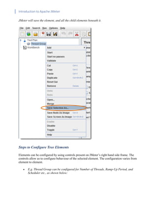 Introduction to Apache JMeter
[TYPE HERE] [TYPE HERE] [TYPE HERE]
JMeter will save the element, and all the child elements beneath it.
Steps to Configure Tree Elements
Elements can be configured by using controls present on JMeter’s right hand side frame. The
controls allow us to configure behaviour of the selected element. The configuration varies from
element to element.
• E.g. Thread Group can be configured for Number of Threads, Ramp-Up Period, and
Scheduler etc., as shown below:
 