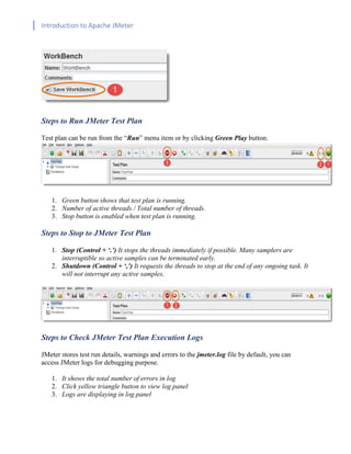 Introduction to Apache JMeter
[TYPE HERE] [TYPE HERE] [TYPE HERE]
Steps to Run JMeter Test Plan
Test plan can be run from the “Run” menu item or by clicking Green Play button.
1. Green button shows that test plan is running.
2. Number of active threads / Total number of threads.
3. Stop button is enabled when test plan is running.
Steps to Stop to JMeter Test Plan
1. Stop (Control + ‘.’) It stops the threads immediately if possible. Many samplers are
interruptible so active samples can be terminated early.
2. Shutdown (Control + ‘,’) It requests the threads to stop at the end of any ongoing task. It
will not interrupt any active samples.
Steps to Check JMeter Test Plan Execution Logs
JMeter stores test run details, warnings and errors to the jmeter.log file by default, you can
access JMeter logs for debugging purpose.
1. It shows the total number of errors in log
2. Click yellow triangle button to view log panel
3. Logs are displaying in log panel
 