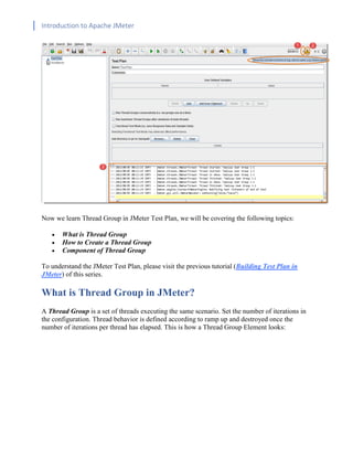Introduction to Apache JMeter
[TYPE HERE] [TYPE HERE] [TYPE HERE]
Now we learn Thread Group in JMeter Test Plan, we will be covering the following topics:
• What is Thread Group
• How to Create a Thread Group
• Component of Thread Group
To understand the JMeter Test Plan, please visit the previous tutorial (Building Test Plan in
JMeter) of this series.
What is Thread Group in JMeter?
A Thread Group is a set of threads executing the same scenario. Set the number of iterations in
the configuration. Thread behavior is defined according to ramp up and destroyed once the
number of iterations per thread has elapsed. This is how a Thread Group Element looks:
 