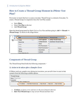 Introduction to Apache JMeter
[TYPE HERE] [TYPE HERE] [TYPE HERE]
How to Create a Thread Group Element in JMeter Test
Plan?
Previously we learnt that how to create a test plan. Thread Group is a element of test plan. To
create a Thread Group it is required to have the Test Plan created.
• Start JMeter
• Select Test Plan on the tree
• Add Thread Group
Open the thread group panel by Right Click on Test Plan and then going to Add >> Threads >>
Thread Group. As shown in the image below:
Components of Thread Group
The Thread Group Panel holds the following components −
1) Action to be taken after a Sampler Error
If JMeter catch any sampler error during test execution, you can tell it how to react in that
scenario from the following available options.
• Continue, to ignore error and move to the next element in the tree
• Start Next Thread Loop to stop current Thread and Start Next
 