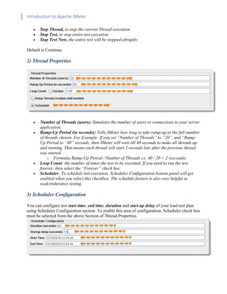 Introduction to Apache JMeter
[TYPE HERE] [TYPE HERE] [TYPE HERE]
• Stop Thread, to stop the current Thread execution.
• Stop Test, to stop entire test execution.
• Stop Test Now, the entire test will be stopped abruptly.
Default is Continue.
2) Thread Properties
• Number of Threads (users): Simulates the number of users or connections to your server
application.
• Ramp-Up Period (in seconds): Tells JMeter how long to take ramp-up to the full number
of threads chosen. For Example: If you set “Number of Threads” to “20”, and “Ramp-
Up Period to “40” seconds, then JMeter will wait till 40 seconds to make all threads up
and running. That means each thread will start 2 seconds late after the previous thread
was started.
o Formula: Ramp-Up Period / Number of Threads i.e. 40 / 20 = 2 (seconds)
• Loop Count: the number of times the test to be executed. If you need to run the test
forever, then select the “Forever” check box.
• Scheduler: To schedule test execution. Scheduler Configuration bottom panel will get
enabled when you select this checkbox. The schedule feature is also very helpful in
soak/endurance testing.
3) Scheduler Configuration
You can configure test start time, end time, duration and start up delay of your load test plan
using Scheduler Configuration section. To enable this area of configuration, Scheduler check box
must be selected from the above Section of Thread Properties.
 
