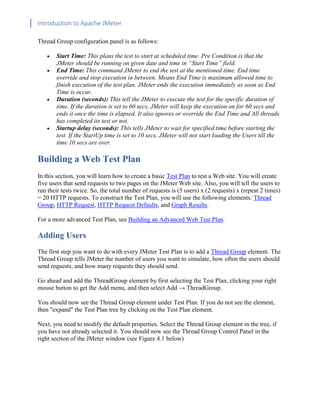 Introduction to Apache JMeter
[TYPE HERE] [TYPE HERE] [TYPE HERE]
Thread Group configuration panel is as follows:
• Start Time: This plans the test to start at scheduled time. Pre Condition is that the
JMeter should be running on given date and time in “Start Time” field.
• End Time: This command JMeter to end the test at the mentioned time. End time
override and stop execution in between. Means End Time is maximum allowed time to
finish execution of the test plan. JMeter ends the execution immediately as soon as End
Time is occur.
• Duration (seconds): This tell the JMeter to execute the test for the specific duration of
time. If the duration is set to 60 secs, JMeter will keep the execution on for 60 secs and
ends it once the time is elapsed. It also ignores or override the End Time and All threads
has completed its test or not.
• Startup delay (seconds): This tells JMeter to wait for specified time before starting the
test. If the StartUp time is set to 10 secs, JMeter will not start loading the Users till the
time 10 secs are over.
Building a Web Test Plan
In this section, you will learn how to create a basic Test Plan to test a Web site. You will create
five users that send requests to two pages on the JMeter Web site. Also, you will tell the users to
run their tests twice. So, the total number of requests is (5 users) x (2 requests) x (repeat 2 times)
= 20 HTTP requests. To construct the Test Plan, you will use the following elements: Thread
Group, HTTP Request, HTTP Request Defaults, and Graph Results.
For a more advanced Test Plan, see Building an Advanced Web Test Plan.
Adding Users
The first step you want to do with every JMeter Test Plan is to add a Thread Group element. The
Thread Group tells JMeter the number of users you want to simulate, how often the users should
send requests, and how many requests they should send.
Go ahead and add the ThreadGroup element by first selecting the Test Plan, clicking your right
mouse button to get the Add menu, and then select Add → ThreadGroup.
You should now see the Thread Group element under Test Plan. If you do not see the element,
then "expand" the Test Plan tree by clicking on the Test Plan element.
Next, you need to modify the default properties. Select the Thread Group element in the tree, if
you have not already selected it. You should now see the Thread Group Control Panel in the
right section of the JMeter window (see Figure 4.1 below)
 