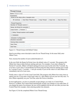 Introduction to Apache JMeter
[TYPE HERE] [TYPE HERE] [TYPE HERE]
Figure 4.1. Thread Group with Default Values
Start by providing a more descriptive name for our Thread Group. In the name field, enter
JMeter Users.
Next, increase the number of users (called threads) to 5.
In the next field, the Ramp-Up Period, leave the default value of 1 seconds. This property tells
JMeter how long to delay between starting each user. For example, if you enter a Ramp-Up
Period of 5 seconds, JMeter will finish starting all of your users by the end of the 5 seconds. So,
if we have 5 users and a 5 second Ramp-Up Period, then the delay between starting users would
be 1 second (5 users / 5 seconds = 1 user per second). If you set the value to 0, then JMeter will
immediately start all of your users.
Finally enter a value of 2 in the Loop Count field. This property tells JMeter how many times to
repeat your test. If you enter a loop count value of 1, then JMeter will run your test only once. To
have JMeter repeatedly run your Test Plan, select the Forever checkbox.
In most applications, you have to manually accept changes you make in a Control Panel.
However, in JMeter, the Control Panel automatically accepts your changes as you make them. If
you change the name of an element, the tree will be updated with the new text after you leave the
Control Panel (for example, when selecting another tree element).
See Figure 4.2 for the completed JMeter Users Thread Group.
 