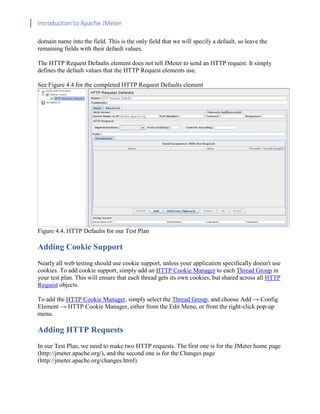 Introduction to Apache JMeter
[TYPE HERE] [TYPE HERE] [TYPE HERE]
domain name into the field. This is the only field that we will specify a default, so leave the
remaining fields with their default values.
The HTTP Request Defaults element does not tell JMeter to send an HTTP request. It simply
defines the default values that the HTTP Request elements use.
See Figure 4.4 for the completed HTTP Request Defaults element
Figure 4.4. HTTP Defaults for our Test Plan
Adding Cookie Support
Nearly all web testing should use cookie support, unless your application specifically doesn't use
cookies. To add cookie support, simply add an HTTP Cookie Manager to each Thread Group in
your test plan. This will ensure that each thread gets its own cookies, but shared across all HTTP
Request objects.
To add the HTTP Cookie Manager, simply select the Thread Group, and choose Add → Config
Element → HTTP Cookie Manager, either from the Edit Menu, or from the right-click pop-up
menu.
Adding HTTP Requests
In our Test Plan, we need to make two HTTP requests. The first one is for the JMeter home page
(http://jmeter.apache.org/), and the second one is for the Changes page
(http://jmeter.apache.org/changes.html).
 