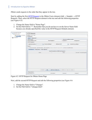 Introduction to Apache JMeter
[TYPE HERE] [TYPE HERE] [TYPE HERE]
JMeter sends requests in the order that they appear in the tree.
Start by adding the first HTTP Request to the JMeter Users element (Add → Sampler → HTTP
Request). Then, select the HTTP Request element in the tree and edit the following properties
(see Figure 4.5):
1. Change the Name field to "Home Page".
2. Set the Path field to "/". Remember that you do not have to set the Server Name field
because you already specified this value in the HTTP Request Defaults element.
Figure 4.5. HTTP Request for JMeter Home Page
Next, add the second HTTP Request and edit the following properties (see Figure 4.6:
1. Change the Name field to "Changes".
2. Set the Path field to "/changes.html".
 
