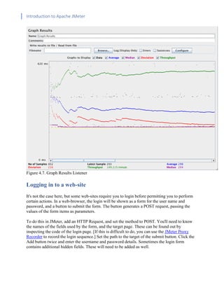 Introduction to Apache JMeter
[TYPE HERE] [TYPE HERE] [TYPE HERE]
Figure 4.7. Graph Results Listener
Logging in to a web-site
It's not the case here, but some web-sites require you to login before permitting you to perform
certain actions. In a web-browser, the login will be shown as a form for the user name and
password, and a button to submit the form. The button generates a POST request, passing the
values of the form items as parameters.
To do this in JMeter, add an HTTP Request, and set the method to POST. You'll need to know
the names of the fields used by the form, and the target page. These can be found out by
inspecting the code of the login page. [If this is difficult to do, you can use the JMeter Proxy
Recorder to record the login sequence.] Set the path to the target of the submit button. Click the
Add button twice and enter the username and password details. Sometimes the login form
contains additional hidden fields. These will need to be added as well.
 
