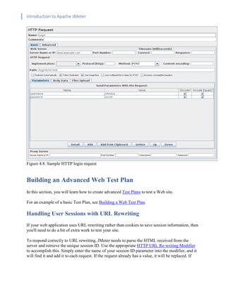 Introduction to Apache JMeter
[TYPE HERE] [TYPE HERE] [TYPE HERE]
Figure 4.8. Sample HTTP login request
Building an Advanced Web Test Plan
In this section, you will learn how to create advanced Test Plans to test a Web site.
For an example of a basic Test Plan, see Building a Web Test Plan.
Handling User Sessions with URL Rewriting
If your web application uses URL rewriting rather than cookies to save session information, then
you'll need to do a bit of extra work to test your site.
To respond correctly to URL rewriting, JMeter needs to parse the HTML received from the
server and retrieve the unique session ID. Use the appropriate HTTP URL Re-writing Modifier
to accomplish this. Simply enter the name of your session ID parameter into the modifier, and it
will find it and add it to each request. If the request already has a value, it will be replaced. If
 