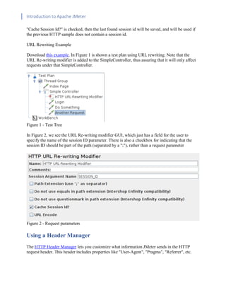 Introduction to Apache JMeter
[TYPE HERE] [TYPE HERE] [TYPE HERE]
"Cache Session Id?" is checked, then the last found session id will be saved, and will be used if
the previous HTTP sample does not contain a session id.
URL Rewriting Example
Download this example. In Figure 1 is shown a test plan using URL rewriting. Note that the
URL Re-writing modifier is added to the SimpleController, thus assuring that it will only affect
requests under that SimpleController.
Figure 1 - Test Tree
In Figure 2, we see the URL Re-writing modifier GUI, which just has a field for the user to
specify the name of the session ID parameter. There is also a checkbox for indicating that the
session ID should be part of the path (separated by a ";"), rather than a request parameter
Figure 2 - Request parameters
Using a Header Manager
The HTTP Header Manager lets you customize what information JMeter sends in the HTTP
request header. This header includes properties like "User-Agent", "Pragma", "Referrer", etc.
 