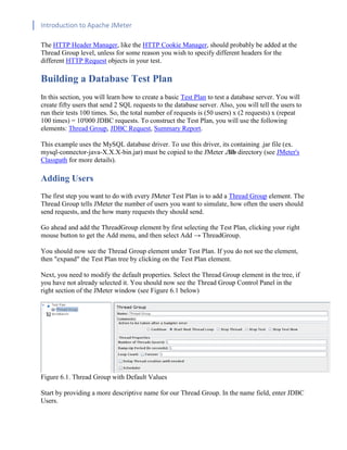 Introduction to Apache JMeter
[TYPE HERE] [TYPE HERE] [TYPE HERE]
The HTTP Header Manager, like the HTTP Cookie Manager, should probably be added at the
Thread Group level, unless for some reason you wish to specify different headers for the
different HTTP Request objects in your test.
Building a Database Test Plan
In this section, you will learn how to create a basic Test Plan to test a database server. You will
create fifty users that send 2 SQL requests to the database server. Also, you will tell the users to
run their tests 100 times. So, the total number of requests is (50 users) x (2 requests) x (repeat
100 times) = 10'000 JDBC requests. To construct the Test Plan, you will use the following
elements: Thread Group, JDBC Request, Summary Report.
This example uses the MySQL database driver. To use this driver, its containing .jar file (ex.
mysql-connector-java-X.X.X-bin.jar) must be copied to the JMeter ./lib directory (see JMeter's
Classpath for more details).
Adding Users
The first step you want to do with every JMeter Test Plan is to add a Thread Group element. The
Thread Group tells JMeter the number of users you want to simulate, how often the users should
send requests, and the how many requests they should send.
Go ahead and add the ThreadGroup element by first selecting the Test Plan, clicking your right
mouse button to get the Add menu, and then select Add → ThreadGroup.
You should now see the Thread Group element under Test Plan. If you do not see the element,
then "expand" the Test Plan tree by clicking on the Test Plan element.
Next, you need to modify the default properties. Select the Thread Group element in the tree, if
you have not already selected it. You should now see the Thread Group Control Panel in the
right section of the JMeter window (see Figure 6.1 below)
Figure 6.1. Thread Group with Default Values
Start by providing a more descriptive name for our Thread Group. In the name field, enter JDBC
Users.
 