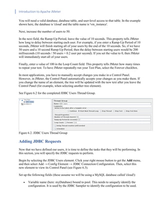 Introduction to Apache JMeter
[TYPE HERE] [TYPE HERE] [TYPE HERE]
You will need a valid database, database table, and user-level access to that table. In the example
shown here, the database is 'cloud' and the table name is 'vm_instance'.
Next, increase the number of users to 50.
In the next field, the Ramp-Up Period, leave the value of 10 seconds. This property tells JMeter
how long to delay between starting each user. For example, if you enter a Ramp-Up Period of 10
seconds, JMeter will finish starting all of your users by the end of the 10 seconds. So, if we have
50 users and a 10 second Ramp-Up Period, then the delay between starting users would be 200
milliseconds (10 seconds / 50 users = 0.2 user per second). If you set the value to 0, then JMeter
will immediately start all of your users.
Finally, enter a value of 100 in the Loop Count field. This property tells JMeter how many times
to repeat your test. To have JMeter repeatedly run your Test Plan, select the Forever checkbox.
In most applications, you have to manually accept changes you make in a Control Panel.
However, in JMeter, the Control Panel automatically accepts your changes as you make them. If
you change the name of an element, the tree will be updated with the new text after you leave the
Control Panel (for example, when selecting another tree element).
See Figure 6.2 for the completed JDBC Users Thread Group.
Figure 6.2. JDBC Users Thread Group
Adding JDBC Requests
Now that we have defined our users, it is time to define the tasks that they will be performing. In
this section, you will specify the JDBC requests to perform.
Begin by selecting the JDBC Users element. Click your right mouse button to get the Add menu,
and then select Add → Config Element → JDBC Connection Configuration. Then, select this
new element to view its Control Panel (see Figure 6.3).
Set up the following fields (these assume we will be using a MySQL database called 'cloud'):
• Variable name (here: myDatabase) bound to pool. This needs to uniquely identify the
configuration. It is used by the JDBC Sampler to identify the configuration to be used.
 