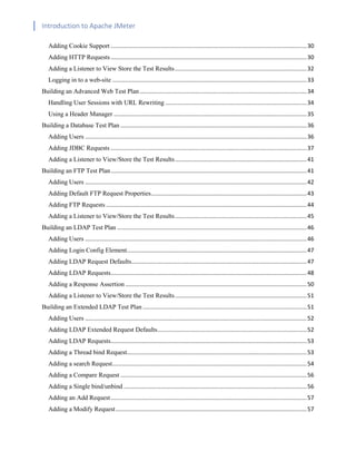 Introduction to Apache JMeter
[TYPE HERE] [TYPE HERE] [TYPE HERE]
Adding Cookie Support ..........................................................................................................................30
Adding HTTP Requests..........................................................................................................................30
Adding a Listener to View Store the Test Results..................................................................................32
Logging in to a web-site .........................................................................................................................33
Building an Advanced Web Test Plan........................................................................................................34
Handling User Sessions with URL Rewriting ........................................................................................34
Using a Header Manager ........................................................................................................................35
Building a Database Test Plan ....................................................................................................................36
Adding Users ..........................................................................................................................................36
Adding JDBC Requests ..........................................................................................................................37
Adding a Listener to View/Store the Test Results..................................................................................41
Building an FTP Test Plan..........................................................................................................................41
Adding Users ..........................................................................................................................................42
Adding Default FTP Request Properties.................................................................................................43
Adding FTP Requests .............................................................................................................................44
Adding a Listener to View/Store the Test Results..................................................................................45
Building an LDAP Test Plan ......................................................................................................................46
Adding Users ..........................................................................................................................................46
Adding Login Config Element................................................................................................................47
Adding LDAP Request Defaults.............................................................................................................47
Adding LDAP Requests..........................................................................................................................48
Adding a Response Assertion .................................................................................................................50
Adding a Listener to View/Store the Test Results..................................................................................51
Building an Extended LDAP Test Plan ......................................................................................................51
Adding Users ..........................................................................................................................................52
Adding LDAP Extended Request Defaults.............................................................................................52
Adding LDAP Requests..........................................................................................................................53
Adding a Thread bind Request................................................................................................................53
Adding a search Request.........................................................................................................................54
Adding a Compare Request ....................................................................................................................56
Adding a Single bind/unbind ..................................................................................................................56
Adding an Add Request..........................................................................................................................57
Adding a Modify Request.......................................................................................................................57
 