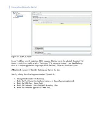 Introduction to Apache JMeter
[TYPE HERE] [TYPE HERE] [TYPE HERE]
Figure 6.4. JDBC Request
In our Test Plan, we will make two JDBC requests. The first one is for select all 'Running' VM
instances, and the second is to select 'Expunging' VM instance (obviously, you should change
these to examples appropriate for your particular database). These are illustrated below.
JMeter sends requests in the order that you add them to the tree.
Start by editing the following properties (see Figure 6.5):
• Change the Name to 'VM Running'.
• Enter the Pool Name: 'myDatabase' (same as in the configuration element)
• Enter the SQL Query String field.
• Enter the Parameter values field with 'Running' value.
• Enter the Parameter types with 'VARCHAR'.
 
