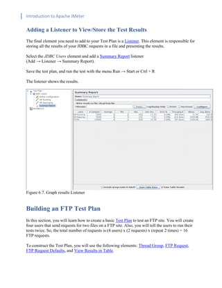 Introduction to Apache JMeter
[TYPE HERE] [TYPE HERE] [TYPE HERE]
Adding a Listener to View/Store the Test Results
The final element you need to add to your Test Plan is a Listener. This element is responsible for
storing all the results of your JDBC requests in a file and presenting the results.
Select the JDBC Users element and add a Summary Report listener
(Add → Listener → Summary Report).
Save the test plan, and run the test with the menu Run → Start or Ctrl + R
The listener shows the results.
Figure 6.7. Graph results Listener
Building an FTP Test Plan
In this section, you will learn how to create a basic Test Plan to test an FTP site. You will create
four users that send requests for two files on a FTP site. Also, you will tell the users to run their
tests twice. So, the total number of requests is (4 users) x (2 requests) x (repeat 2 times) = 16
FTP requests.
To construct the Test Plan, you will use the following elements: Thread Group, FTP Request,
FTP Request Defaults, and View Results in Table.
 