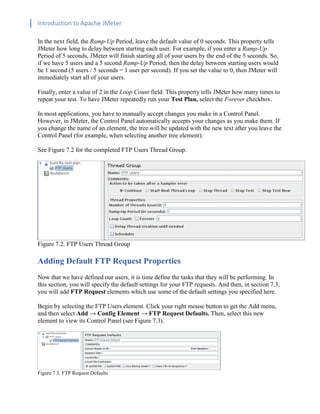 Introduction to Apache JMeter
[TYPE HERE] [TYPE HERE] [TYPE HERE]
In the next field, the Ramp-Up Period, leave the default value of 0 seconds. This property tells
JMeter how long to delay between starting each user. For example, if you enter a Ramp-Up
Period of 5 seconds, JMeter will finish starting all of your users by the end of the 5 seconds. So,
if we have 5 users and a 5 second Ramp-Up Period, then the delay between starting users would
be 1 second (5 users / 5 seconds = 1 user per second). If you set the value to 0, then JMeter will
immediately start all of your users.
Finally, enter a value of 2 in the Loop Count field. This property tells JMeter how many times to
repeat your test. To have JMeter repeatedly run your Test Plan, select the Forever checkbox.
In most applications, you have to manually accept changes you make in a Control Panel.
However, in JMeter, the Control Panel automatically accepts your changes as you make them. If
you change the name of an element, the tree will be updated with the new text after you leave the
Control Panel (for example, when selecting another tree element).
See Figure 7.2 for the completed FTP Users Thread Group.
Figure 7.2. FTP Users Thread Group
Adding Default FTP Request Properties
Now that we have defined our users, it is time define the tasks that they will be performing. In
this section, you will specify the default settings for your FTP requests. And then, in section 7.3,
you will add FTP Request elements which use some of the default settings you specified here.
Begin by selecting the FTP Users element. Click your right mouse button to get the Add menu,
and then select Add → Config Element → FTP Request Defaults. Then, select this new
element to view its Control Panel (see Figure 7.3).
Figure 7.3. FTP Request Defaults
 
