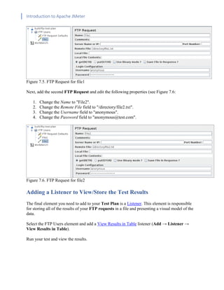 Introduction to Apache JMeter
[TYPE HERE] [TYPE HERE] [TYPE HERE]
Figure 7.5. FTP Request for file1
Next, add the second FTP Request and edit the following properties (see Figure 7.6:
1. Change the Name to "File2".
2. Change the Remote File field to "/directory/file2.txt".
3. Change the Username field to "anonymous".
4. Change the Password field to "anonymous@test.com".
Figure 7.6. FTP Request for file2
Adding a Listener to View/Store the Test Results
The final element you need to add to your Test Plan is a Listener. This element is responsible
for storing all of the results of your FTP requests in a file and presenting a visual model of the
data.
Select the FTP Users element and add a View Results in Table listener (Add → Listener →
View Results in Table).
Run your test and view the results.
 
