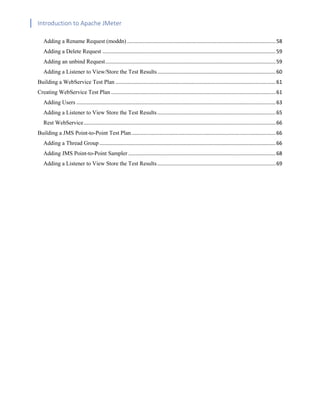 Introduction to Apache JMeter
[TYPE HERE] [TYPE HERE] [TYPE HERE]
Adding a Rename Request (moddn) .......................................................................................................58
Adding a Delete Request ........................................................................................................................59
Adding an unbind Request......................................................................................................................59
Adding a Listener to View/Store the Test Results..................................................................................60
Building a WebService Test Plan ...............................................................................................................61
Creating WebService Test Plan ..................................................................................................................61
Adding Users ..........................................................................................................................................63
Adding a Listener to View Store the Test Results..................................................................................65
Rest WebService.....................................................................................................................................66
Building a JMS Point-to-Point Test Plan....................................................................................................66
Adding a Thread Group ..........................................................................................................................66
Adding JMS Point-to-Point Sampler ......................................................................................................68
Adding a Listener to View Store the Test Results..................................................................................69
 