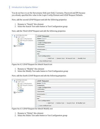 Introduction to Apache JMeter
[TYPE HERE] [TYPE HERE] [TYPE HERE]
You do not have to set the Servername field, port field, Username, Password and DN because
you already specified this value in the Login Config Element and LDAP Request Defaults.
Next, add the second LDAP Request and edit the following properties
1. Rename to "Search" this element
2. Select the Search Test radio button in Test Configuration group
Next, add the Third LDAP Request and edit the following properties
Figure 8a.4.2 LDAP Request for Inbuilt Search test
1. Rename to "Modify" this element
2. Select the Modify Test radio button in Test Configuration group
Next, add the fourth LDAP Request and edit the following properties
Figure 8a.4.3 LDAP Request for Inbuilt Modify test
1. Rename to "Delete" this element
2. Select the Delete Test radio button in Test Configuration group
 