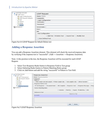 Introduction to Apache JMeter
[TYPE HERE] [TYPE HERE] [TYPE HERE]
Figure 8a.4.4 LDAP Request for Inbuilt Delete test
Adding a Response Assertion
You can add a Response Assertion element. This element will check the received response data
by verifying if the response text is "successful". (Add → Assertion → Response Assertion).
Note: A this position in the tree, the Response Assertion will be executed for each LDAP
Request.
1. Select Text Response Radio button in Response Field to Test group
2. Select Substring Radio button in Pattern Matching Rules group
3. Click on Add button and add the string "successful" in Pattern to Test field
Figure 8a.5 LDAP Response Assertion
 