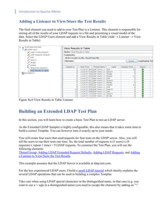 Introduction to Apache JMeter
[TYPE HERE] [TYPE HERE] [TYPE HERE]
Adding a Listener to View/Store the Test Results
The final element you need to add to your Test Plan is a Listener. This element is responsible for
storing all of the results of your LDAP requests in a file and presenting a visual model of the
data. Select the LDAP Users element and add a View Results in Table (Add → Listener → View
Results in Table)
Figure 8a.6 View Results in Table Listener
Building an Extended LDAP Test Plan
In this section, you will learn how to create a basic Test Plan to test an LDAP server.
As the Extended LDAP Sampler is highly configurable, this also means that it takes some time to
build a correct Testplan. You can however tune it exactly up to your needs.
You will create four users that send requests for four tests on the LDAP server. Also, you will
tell the users to run their tests one time. So, the total number of requests is (1 users) x (9
requests) x repeat 1 time) = 9 LDAP requests. To construct the Test Plan, you will use the
following elements:
Thread Group, Adding LDAP Extended Request Defaults, Adding LDAP Requests, and Adding
a Listener to View/Store the Test Results
This example assumes that the LDAP Server is available at ldap.test.com.
For the less experienced LDAP users, I build a small LDAP tutorial which shortly explains the
several LDAP operations that can be used in building a complex Testplan.
Take care when using LDAP special characters in the distinguished name, in that case (e.g. you
want to use a + sign in a distinguished name) you need to escape the character by adding an ""
 