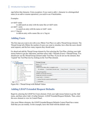 Introduction to Apache JMeter
[TYPE HERE] [TYPE HERE] [TYPE HERE]
sign before that character. Extra exception: if you want to add a  character in a distinguished
name (in an add or rename operation), you need to use 4 backslashes.
Examples:
cn=dolf+smits
to add/search an entry with the name like cn=dolf+smits
cn=dolf  smits
to search an entry with the name cn=dolf  smits
cn=c:log.txt
to add an entry with a name like cn=c:log.txt
Adding Users
The first step you want to do with every JMeter Test Plan is to add a Thread Group element. The
Thread Group tells JMeter the number of users you want to simulate, how often the users should
send requests, and the how many requests they should send.
Go ahead and add the Thread Group element by first selecting the Test Plan, clicking your right
mouse button to get the Add menu, and then select Add→Threads (Users)→Thread Group. You
should now see the Thread Group element under Test Plan. If you do not see the element, then
"expand" the Test Plan tree by clicking on the Test Plan element.
Figure 8b.1. Thread Group with Default Values
Adding LDAP Extended Request Defaults
Begin by selecting the LDAP Ext Users element. Click your right mouse button to get the Add
menu, and then select Add→Config Element→LDAP Extended Request Defaults. Then, select
this new element to view its Control Panel.
Like most JMeter elements, the LDAP Extended Request Defaults Control Panel has a name
field that you can modify. In this example, leave this field with the default value.
 