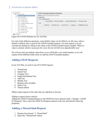 Introduction to Apache JMeter
[TYPE HERE] [TYPE HERE] [TYPE HERE]
Figure 8b.2 LDAP Defaults for our Test Plan
For each of the different operations, some default values can be filled in. In All cases, when a
default is filled in, this is used for the LDAP extended requests. For each request, you can
override the defaults by filling in the values in the LDAP extended request sampler. When no
value is entered, which is necessary for a test, the test will fail in an unpredictable way!
We will not enter any default values here, as we will build a very small testplan, so we will
explain all the different fields when we add the LDAP Extended samplers.
Adding LDAP Requests
In our Test Plan, we want to use all 9 LDAP requests.
1. Thread bind
2. Search Test
3. Compare Test
4. Single bind/unbind Test
5. Add Test
6. Modify Test
7. Rename entry (moddn)
8. Delete Test
9. Thread unbind
JMeter sends requests in the order that you add them to the tree.
Adding a request always start by:
Adding the LDAP Extended Request to the LDAP Ext Users element (Add→ Sampler→LDAP
Ext Request). Then, select the LDAP Ext Request element in the tree and edit the following
properties.
Adding a Thread bind Request
1. Rename the element: "1. Thread bind"
2. Select the "Thread bind" button.
 