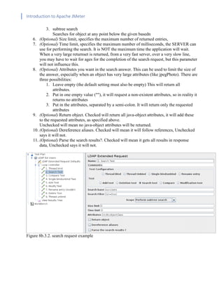 Introduction to Apache JMeter
[TYPE HERE] [TYPE HERE] [TYPE HERE]
3. subtree search
Searches for object at any point below the given basedn
6. (Optional) Size limit, specifies the maximum number of returned entries,
7. (Optional) Time limit, specifies the maximum number of milliseconds, the SERVER can
use for performing the search. It is NOT the maximum time the application will wait.
When a very large returnset is returned, from a very fast server, over a very slow line,
you may have to wait for ages for the completion of the search request, but this parameter
will not influence this.
8. (Optional) Attributes you want in the search answer. This can be used to limit the size of
the answer, especially when an object has very large attributes (like jpegPhoto). There are
three possibilities:
1. Leave empty (the default setting must also be empty) This will return all
attributes.
2. Put in one empty value (""), it will request a non-existent attributes, so in reality it
returns no attributes
3. Put in the attributes, separated by a semi-colon. It will return only the requested
attributes
9. (Optional) Return object. Checked will return all java-object attributes, it will add these
to the requested attributes, as specified above.
Unchecked will mean no java-object attributes will be returned.
10. (Optional) Dereference aliases. Checked will mean it will follow references, Unchecked
says it will not.
11. (Optional) Parse the search results?. Checked will mean it gets all results in response
data, Unchecked says it will not.
Figure 8b.3.2. search request example
 