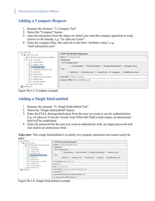 Introduction to Apache JMeter
[TYPE HERE] [TYPE HERE] [TYPE HERE]
Adding a Compare Request
1. Rename the element: "3. Compare Test"
2. Select the "Compare" button.
3. enter the entryname form the object on which you want the compare operation to work,
relative to the basedn, e.g. "cn=jdoe,ou=Users"
4. Enter the compare filter, this must be in the form "attribute=value", e.g.
"mail=jdoe@test.com"
Figure 8b.3.3. Compare example
Adding a Single bind/unbind
1. Rename the element: "4. Single bind/unbind Test"
2. Select the "Single bind/unbind" button.
3. Enter the FULL distinguished name from the user you want to use for authentication.
E.g. cn=jdoe,ou=Users,dc=test,dc=com When this field is kept empty, an anonymous
bind will be established.
4. Enter the password for the user you want to authenticate with, an empty password will
also lead to an anonymous bind.
Take care: This single bind/unbind is in reality two separate operations but cannot easily be
split!
Figure 8b.3.4. Single bind/unbind example
 