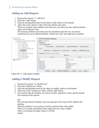 Introduction to Apache JMeter
[TYPE HERE] [TYPE HERE] [TYPE HERE]
Adding an Add Request
1. Rename the element: "5. Add Test"
2. Select the "Add" button.
3. Enter the distinguished name for the object to add, relative to the basedn.
4. Add a line in the "add test" table, fill in the attribute and value.
When you need the same attribute more than once, just add a new line, add the attribute
again, and a different value.
All necessary attributes and values must be specified to pass the test, see picture!
(sometimes the server adds the attribute "objectClass=top", this might give a problem.
Figure 8b.3.5. Add request example
Adding a Modify Request
1. Rename the element: "6. Modify Test"
2. Select the "Modify test" button.
3. Enter the distinguished name for the object to modify, relative to the basedn.
4. Add a line in the "modify test" table, with the "add" button.
5. You need to enter the attribute you want to modify, (optional) a value, and the opcode.
The meaning of this opcode:
add
this will mean that the attribute value (not optional in this case) will be added to the
attribute.
When the attribute is not existing, it will be created and the value added
When it is existing, and defined multi-valued, the new value is added.
when it is existing, but single valued, it will fail.
replace
 