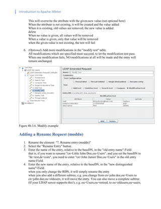 Introduction to Apache JMeter
[TYPE HERE] [TYPE HERE] [TYPE HERE]
This will overwrite the attribute with the given new value (not optional here)
When the attribute is not existing, it will be created and the value added
When it is existing, old values are removed, the new value is added.
delete
When no value is given, all values will be removed
When a value is given, only that value will be removed
when the given value is not existing, the test will fail
6. (Optional) Add more modifications in the "modify test" table.
All modifications which are specified must succeed, to let the modification test pass.
When one modification fails, NO modifications at all will be made and the entry will
remain unchanged.
Figure 8b.3.6. Modify example
Adding a Rename Request (moddn)
1. Rename the element: "7. Rename entry (moddn)"
2. Select the "Rename Entry" button.
3. Enter the name of the entry, relative to the baseDN, in the "old entry name"-Field.
that is, if you want to rename "cn=Little John Doe,ou=Users", and you set the baseDN to
"dc=test,dc=com", you need to enter "cn=John Junior Doe,ou=Users" in the old entry
name-Field.
4. Enter the new name of the entry, relative to the baseDN, in the "new distinguished
name"-Field.
when you only change the RDN, it will simply rename the entry
when you also add a different subtree, e.g. you change from cn=john doe,ou=Users to
cn=john doe,ou=oldusers, it will move the entry. You can also move a complete subtree
(If your LDAP server supports this!), e.g. ou=Users,ou=retired, to ou=oldusers,ou=users,
 