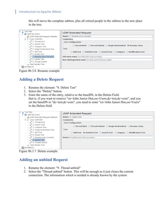 Introduction to Apache JMeter
[TYPE HERE] [TYPE HERE] [TYPE HERE]
this will move the complete subtree, plus all retired people in the subtree to the new place
in the tree.
Figure 8b.3.8. Rename example
Adding a Delete Request
1. Rename the element: "8. Delete Test"
2. Select the "Delete" button.
3. Enter the name of the entry, relative to the baseDN, in the Delete-Field.
that is, if you want to remove "cn=John Junior Doe,ou=Users,dc=test,dc=com", and you
set the baseDN to "dc=test,dc=com", you need to enter "cn=John Junior Doe,ou=Users"
in the Delete-field.
Figure 8b.3.7. Delete example
Adding an unbind Request
1. Rename the element: "9. Thread unbind"
2. Select the "Thread unbind" button. This will be enough as it just closes the current
connection. The information which is needed is already known by the system
 
